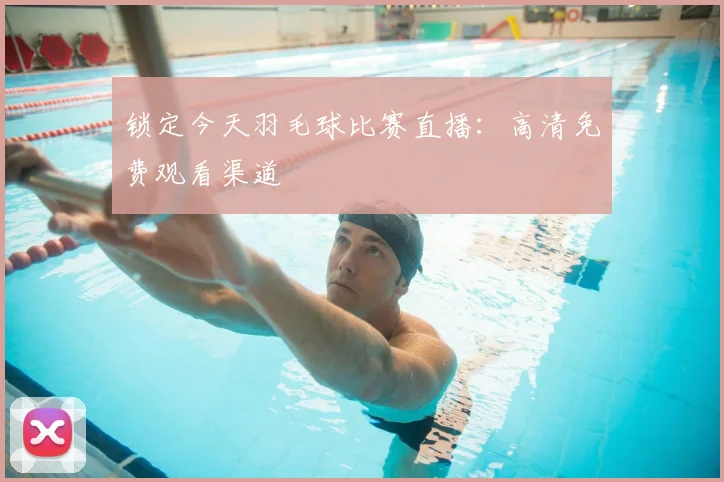 锁定今天羽毛球比赛直播:高清免费观看渠道