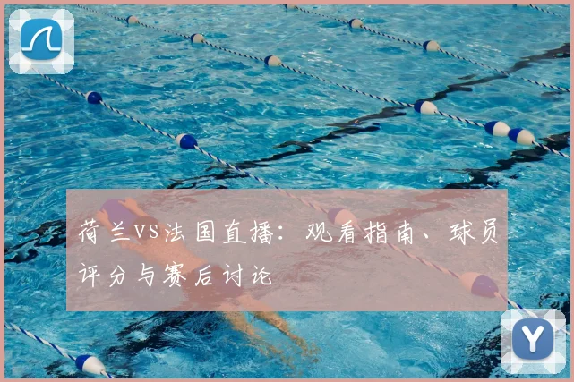 荷兰vs法国直播：观看指南、球员评分与赛后讨论