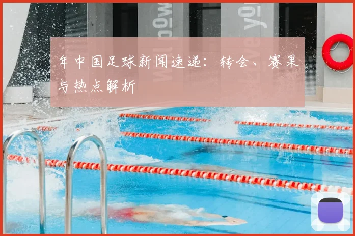年中国足球新闻速递：转会、赛果与热点解析