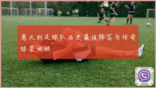 意大利足球队历史最佳阵容与传奇球星回顾