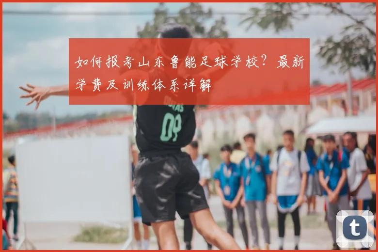 如何报考山东鲁能足球学校？最新学费及训练体系详解