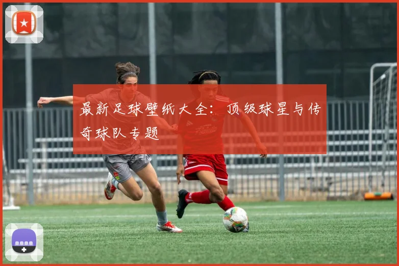 最新足球壁纸大全：顶级球星与传奇球队专题